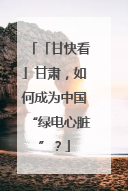 「甘快看」甘肃，如何成为中国“绿电心脏”？