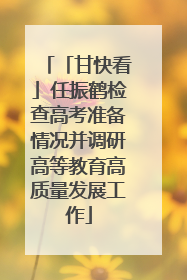 「甘快看」任振鹤检查高考准备情况并调研高等教育高质量发展工作