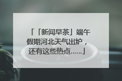 「新闻早茶」端午假期河北天气出炉，还有这些热点……