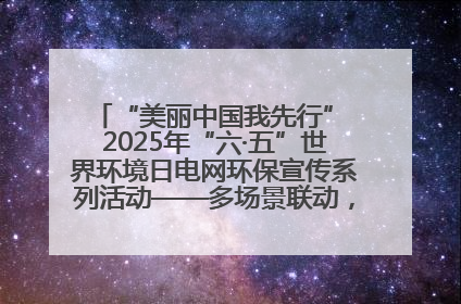 “美丽中国我先行” 2025年“六·五”世界环境日电网环保宣传系列活动——多场景联动，共筑生态发展新图景