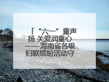 “六一”童声扬 关爱润童心——海南省各级妇联缤纷活动守护儿童成长