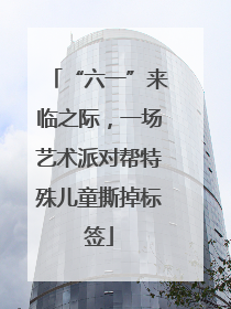 “六一”来临之际，一场艺术派对帮特殊儿童撕掉标签