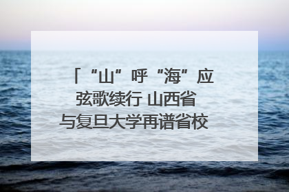“山”呼“海”应 弦歌续行 山西省与复旦大学再谱省校合作新篇章