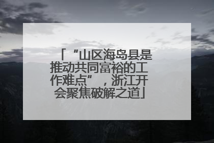 “山区海岛县是推动共同富裕的工作难点”，浙江开会聚焦破解之道