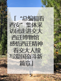 “总编辑看西安”集体采访团走进交大西迁博物馆 感悟西迁精神 看交大人续写爱国奋斗新篇章