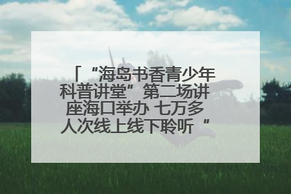 “海岛书香青少年科普讲堂”第二场讲座海口举办 七万多人次线上线下聆听“工匠精神”