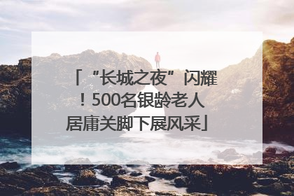 “长城之夜”闪耀！500名银龄老人居庸关脚下展风采