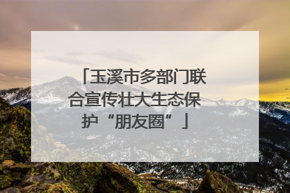 玉溪市多部门联合宣传壮大生态保护“朋友圈”