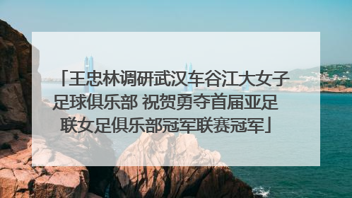王忠林调研武汉车谷江大女子足球俱乐部 祝贺勇夺首届亚足联女足俱乐部冠军联赛冠军