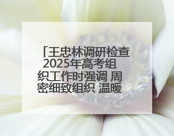 王忠林调研检查2025年高考组织工作时强调 周密细致组织 温暖用心服务 确保全省高考安全有序顺利