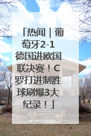 热闻｜葡萄牙2-1德国进欧国联决赛！C罗打进制胜球刷爆3大纪录！