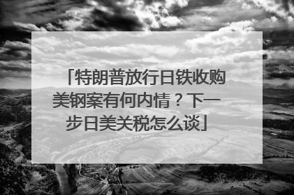 特朗普放行日铁收购美钢案有何内情？下一步日美关税怎么谈
