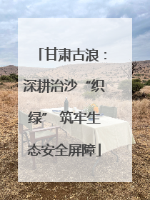甘肃古浪：深耕治沙“织绿” 筑牢生态安全屏障