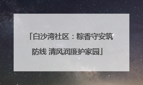 白沙湾社区：粽香守安筑防线 清风润廉护家园