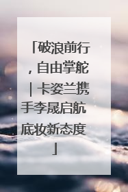 破浪前行，自由掌舵｜卡姿兰携手李晟启航底妆新态度