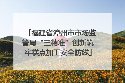 福建省漳州市市场监管局“三精准”创新筑牢糕点加工安全防线