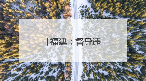 福建：督导违规异地执法和趋利性执法司法专项监督工作