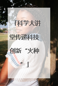 科学大讲堂传递科技创新“火种”