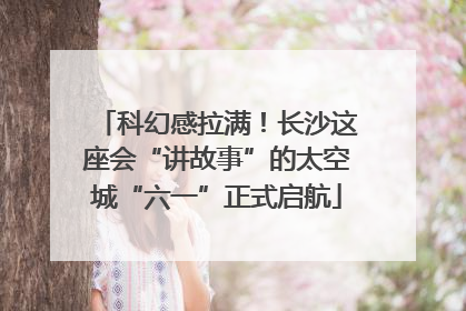 科幻感拉满！长沙这座会“讲故事”的太空城“六一”正式启航