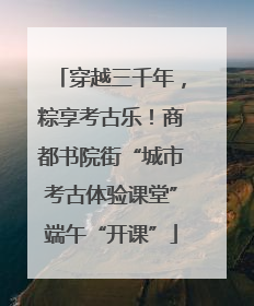 穿越三千年，粽享考古乐！商都书院街“城市考古体验课堂”端午“开课”