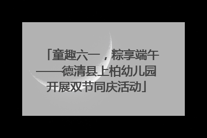 童趣六一，粽享端午——德清县上柏幼儿园开展双节同庆活动