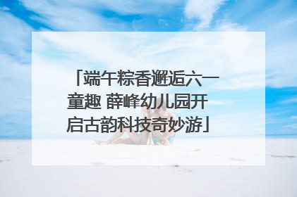 端午粽香邂逅六一童趣 薛峰幼儿园开启古韵科技奇妙游