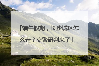 端午假期，长沙城区怎么走？交警研判来了