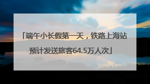 端午小长假第一天，铁路上海站预计发送旅客64.5万人次