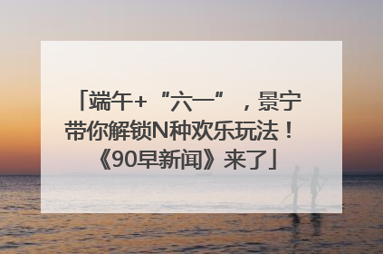 端午+“六一”，景宁带你解锁N种欢乐玩法！《90早新闻》来了