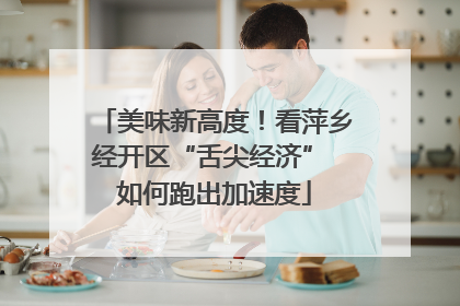 美味新高度！看萍乡经开区“舌尖经济” 如何跑出加速度