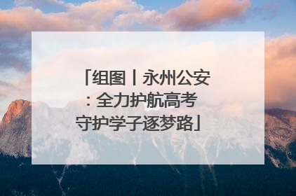 组图丨永州公安：全力护航高考 守护学子逐梦路