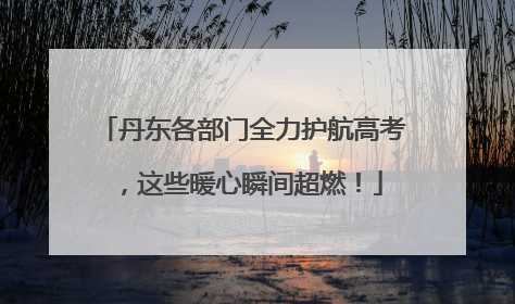丹东各部门全力护航高考，这些暖心瞬间超燃！