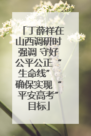 丁薛祥在山西调研时强调 守好公平公正“生命线” 确保实现“平安高考”目标