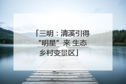 三明：清溪引得“明星”来 生态乡村变景区