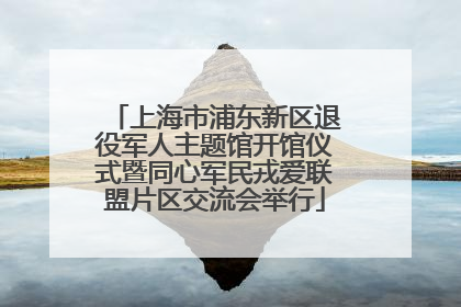 上海市浦东新区退役军人主题馆开馆仪式暨同心军民戎爱联盟片区交流会举行