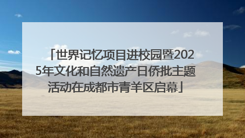 世界记忆项目进校园暨2025年文化和自然遗产日侨批主题活动在成都市青羊区启幕