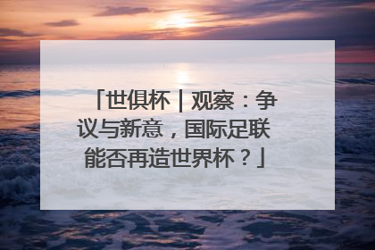 世俱杯｜观察：争议与新意，国际足联能否再造世界杯？