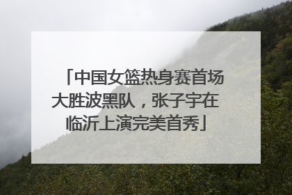 中国女篮热身赛首场大胜波黑队，张子宇在临沂上演完美首秀