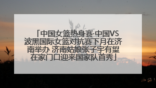 中国女篮热身赛·中国VS波黑国际女篮对抗赛下月在济南举办 济南姑娘张子宇有望在家门口迎来国家队首秀