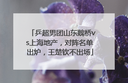 乒超男团山东魏桥vs上海地产，对阵名单出炉，王楚钦不出场