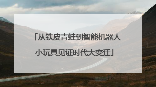 从铁皮青蛙到智能机器人 小玩具见证时代大变迁
