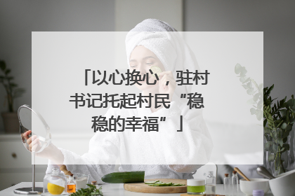 以心换心，驻村书记托起村民“稳稳的幸福”