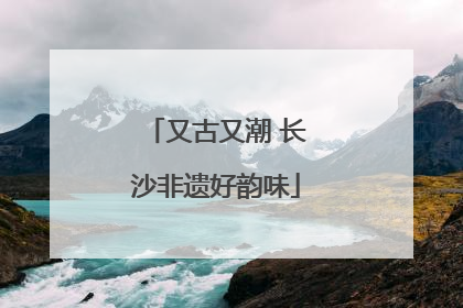 又古又潮 长沙非遗好韵味