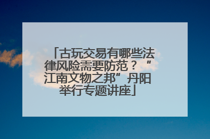 古玩交易有哪些法律风险需要防范？“江南文物之邦”丹阳举行专题讲座