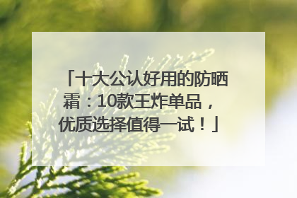 十大公认好用的防晒霜：10款王炸单品，优质选择值得一试！
