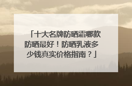 十大名牌防晒霜哪款防晒最好！防晒乳液多少钱真实价格指南？