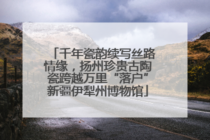 千年瓷韵续写丝路情缘，扬州珍贵古陶瓷跨越万里“落户”新疆伊犁州博物馆