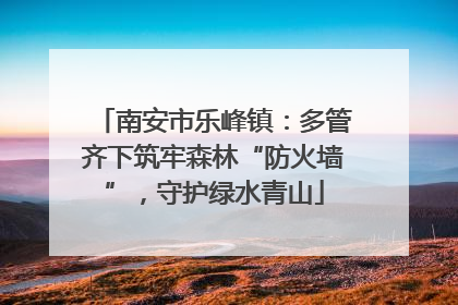 南安市乐峰镇：多管齐下筑牢森林“防火墙”，守护绿水青山