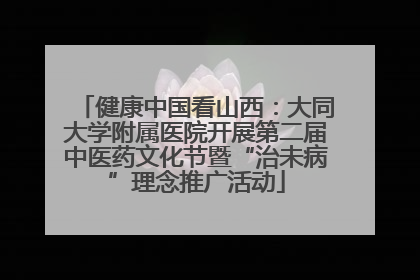 健康中国看山西：大同大学附属医院开展第二届中医药文化节暨“治未病”理念推广活动