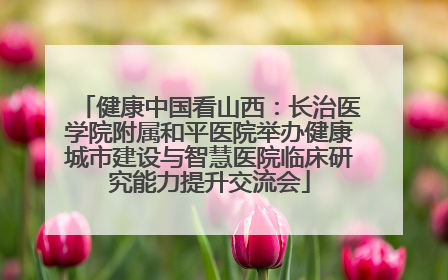 健康中国看山西：长治医学院附属和平医院举办健康城市建设与智慧医院临床研究能力提升交流会